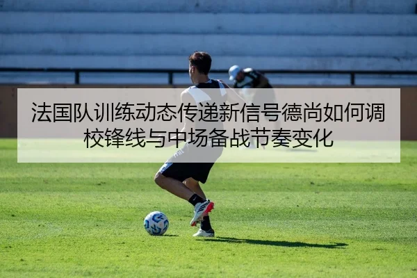 法国队训练动态传递新信号德尚如何调校锋线与中场备战节奏变化（XINGKONG SPORTS app）
